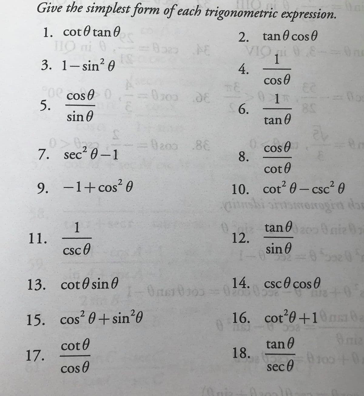 Give the simplest form of each trigonometric expression.
1. cot0 tan0
THO ni 0
3. 1- sin? 0
2. tan 0 cos 0
VIO 0
1
4.
cos 0
Oe cos e0
5.
sin 0
0200.08
6.
tan 0
Ba00 .86
cos O
8.
cot0
7. sec? 0-1
10. cot 0- csc² 0
rorrogird dan
tan 0 nie 0
9. –1+cos² 0
COS
_
CSC
1
11.
csc0
12.
sin 0
00
13. cot0 sin0
14. csc0 cos 0
Oner
+0+
2
15. cos? 0+sin²0
16. cot 0+10ns0a
COS
cot 0
17.
cos e
tan 0
18.
sec 0
