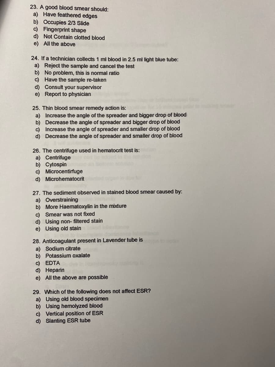 23. A good blood smear should:
a) Have feathered edges
b) Occupies 2/3 Slide
c) Fingerprint shape
d) Not Contain clotted blood
e) All the above
24. If a technician collects 1 ml blood in 2.5 ml light blue tube:
a) Reject the sample and cancel the test
b) No problem, this is normal ratio
c) Have the sample re-taken
d) Consult your supervisor
e) Report to physician
25. Thin blood smear remedy action is:
a) Increase the angle of the spreader and bigger drop of blood
b) Decrease the angle of spreader and bigger drop of blood
c) Increase the angle of spreader and smaller drop of blood
d) Decrease the angle of spreader and smaller drop of blood
26. The centrifuge used in hematocrit test is:
a) Centrifuge
b) Cytospin
c) Microcentirfuge
d) Microhematocrit
27. The sediment observed in stained blood smear caused by:
a) Overstraining
b) More Haematoxylin in the mixture
c) Smear was not fixed
d) Using non- filtered stain
e) Using old stain
28. Anticoagulant present in Lavender tube is
a) Sodium citrate
b) Potassium oxalate
c) EDTA
d) Нерarin
e) All the above are possible
to oc
29. Which of the following does not affect ESR?
a) Using old blood specimen
b) Using hemolyzed blood
c) Vertical position of ESR
d) Slanting ESR tube
