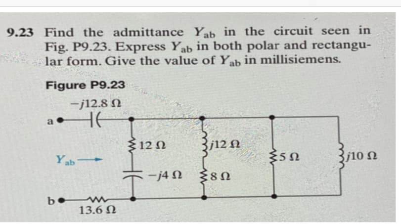 9.23 Find the admittance Yab in the circuit seen in
Fig. P9.23. Express Yab in both polar and rectangu-
lar form. Give the value of Yab in millisiemens.
Figure P9.23
-j12.8 Ω
-Ε
Yab
be
13.6 Ω
{12 Ω
-j4 Ω
3,12 42
Ω
Σ8Ω
35Ω
10 Ω