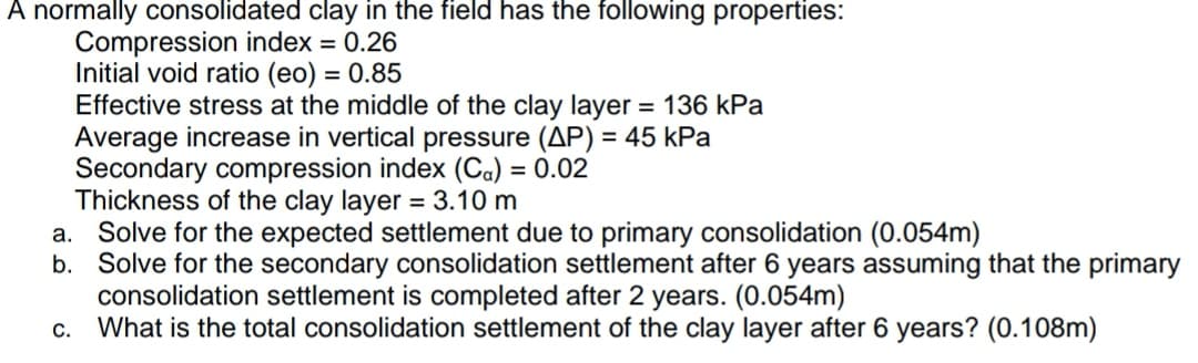 A normally consolidated clay in the field has the following properties:
Compression index = 0.26
Initial void ratio (eo) = 0.85
Effective stress at the middle of the clay layer = 136 kPa
Average increase in vertical pressure (AP) = 45 kPa
Secondary compression index (Ca) = 0.02
Thickness of the clay layer = 3.10 m
a. Solve for the expected settlement due to primary consolidation (0.054m)
b. Solve for the secondary consolidation settlement after 6 years assuming that the primary
consolidation settlement is completed after 2 years. (0.054m)
c. What is the total consolidation settlement of the clay layer after 6 years? (0.108m)
