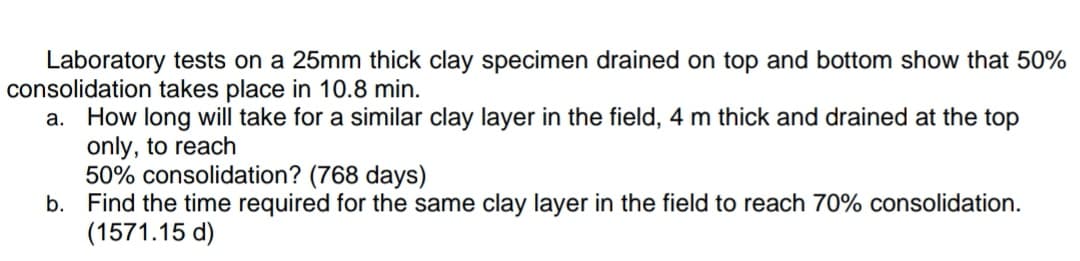 Laboratory tests on a 25mm thick clay specimen drained on top and bottom show that 50%
consolidation takes place in 10.8 min.
How long will take for a similar clay layer in the field, 4 m thick and drained at the top
only, to reach
50% consolidation? (768 days)
b. Find the time required for the same clay layer in the field to reach 70% consolidation.
(1571.15 d)
а.
