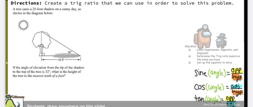 Directions: Create a trig ratio that we can use in order to solve this problem.
A tree casts a 25-foot shadow on a sunny day, as
shown in the diagram below.
Checklist:
Label Hypotenuse, Opposite, and
Adjacent
Determine the Trig ratio based on
the sides you have
Set up the equation to solve
If the angle of clevation from the tip of the shadow
to the top of the tree is 32", what is the height of
the tree to the nearest tenth of a foor?
Sine (ongle)= OPR
Cos(angle) =
hyp
toncanala)= opp
= adj
Students draww anywhere on this slidel
Pear Deck Interactive Slide
