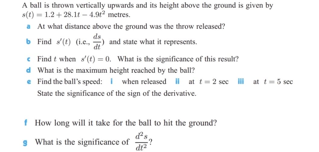 A ball is thrown vertically upwards and its height above the ground is given by
s(t) = 1.2 + 28.1t – 4.9t² metres.
At what distance above the ground was the throw released?
ds
b Find s'(t) (i.e., ) and state what it represents.
c Find t when s'(t) = 0. What is the significance of this result?
d What is the maximum height reached by the ball?
e Find the ball's speed: i
when released
ii
at t = 2 sec
iii
at t= 5 sec
State the significance of the sign of the derivative.
f How long will it take for the ball to hit the ground?
d?s
g What is the significance of
dt2
