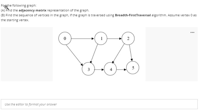 Foghe following graph:
(A) Find the adjacency matrix representation of the graph.
(B) Find the sequence of vertices in the graph, if the graph is traversed using Breadth-FirstTraversal algorithm. Assume vertex 0 as
the starting vertex.
...
1
2
4
5
Use the editor to format your answer
