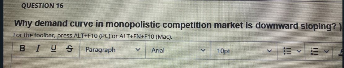 QUESTION 16
Why demand curve in monopolistic competition market is downward sloping? )
For the toolbar, press ALT+F10 (PC) or ALT+FN+F10 (Mac).
BIUS
Paragraph
Arial
10pt
