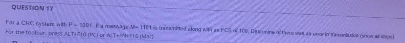 QUESTION 17
For a CRC system with P = 1001. If a message M= 1101 is transmitted along with an FCS of 100, Determine of there was an error in transmission (show all steps)
For the toolbar, press ALT+F10 (PC) or ALT+FN+F10 (Mac).
