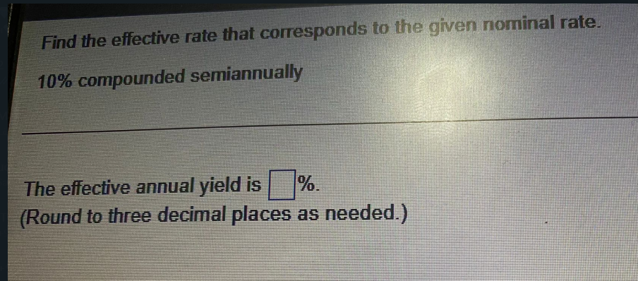 Find the effective rate that corresponds to the given nominal rate.
10% compounded semiannually
The effective annual yield is %.
(Round to three decimal places as needed.)
