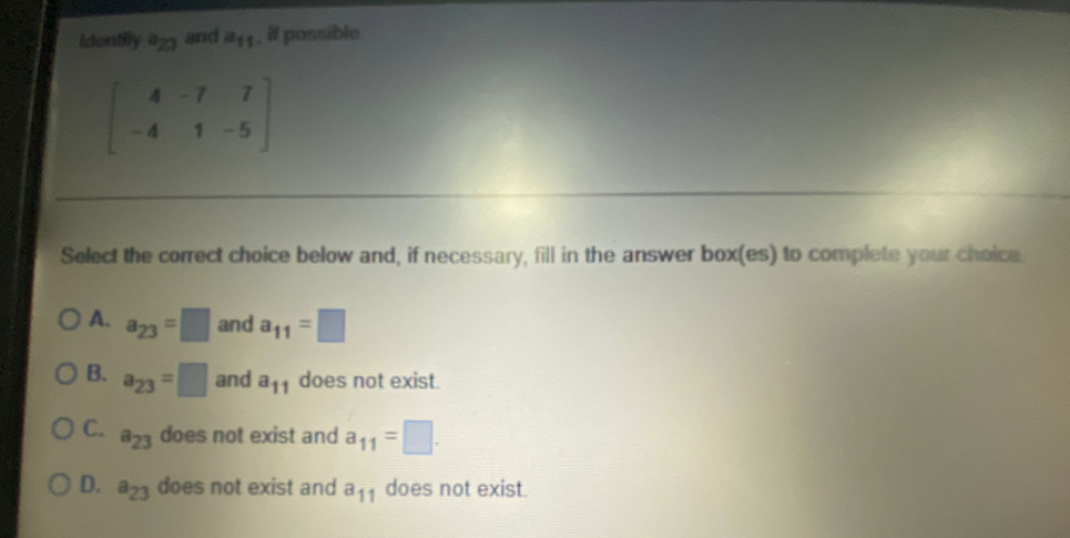 Adontily a and a, possible
4.
7.
7.
-4
1-5
Select the correct choice below and, if necessary, fill in the answer box(es) to complete your choice
A.
a23
and a11=
B.
a23
and a1 does not exist.
OC.
a23
does not exist and a11
O D. a3 does not exist and a1 does not exist.
