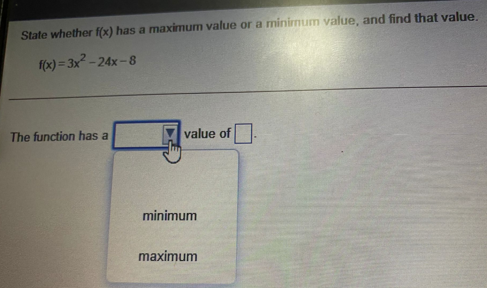 State whether f(x) has a maximum value or a minimum value, and find that value.
f(x) = 3x2 -
-24x-8
The function has a
value of|
minimum
maximum
