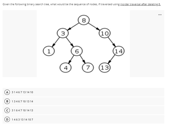 Given the following binary search tree, what would be the sequence of nodes, if traversed using inorder traversal after deleting 8.
...
8
(10
1
14
4
13
A 31467 13 14 10
B 13467 10 13 14
31647 10 14 13
1463 13 14 107
00
