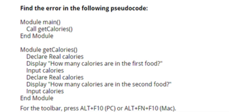 Find the error in the following pseudocode:
Module main()
Call getCalories()
End Module
Module getCalories()
Declare Real calories
Display "How many calories are in the first food?"
Input calories
Declare Real calories
Display "How many calories are in the second food?"
Input calories
End Module
For the toolbar, press ALT+F10 (PC) or ALT+FN+F10 (Mac).
