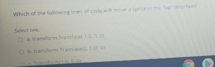 Which of the following lines of code will move a sprite in the "up" direction?
Select one:
O a. transform.Translate(-1.0, 0, 0);
O b. transform.Translate(0, 1.0f, 0):
Oc Transform(1.0.0.0)
