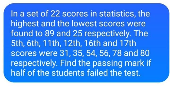 In a set of 22 scores in statistics, the
highest and the lowest scores were
found to 89 and 25 respectively. The
5th, 6th, 11th, 12th, 16th and 17th
scores were 31, 35, 54, 56, 78 and 80
respectively. Find the passing mark if
half of the students failed the test.
