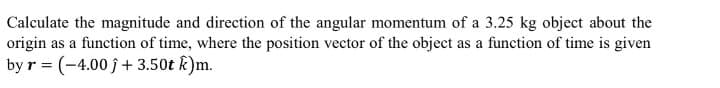 Calculate the magnitude and direction of the angular momentum of a 3.25 kg object about the
origin as a function of time, where the position vector of the object as a function of time is given
by r = (-4.00 j + 3.50t k)m.
