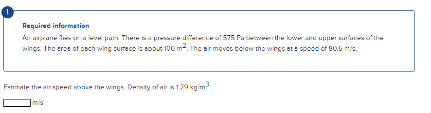 Required information
An airplane flies on a level path. There is a pressure difference of 575 Pa between the lower and upper surfaces of the
wings. The area of each wing surface is about 100 m2. The air moves below the wings at a speed of 80.5 m/s.
Estimate the air speed above the wings. Density of air is 1.29 kg/m3.
m/s
