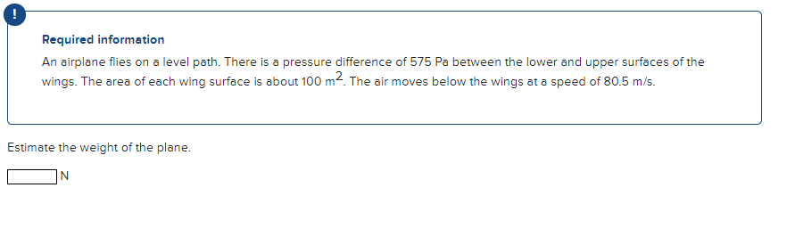 Required information
An airplane flies on a level path. There is a pressure difference of 575 Pa between the lower and upper surfaces of the
wings. The area of each wing surface is about 100 m2. The air moves below the wings at a speed of 80.5 m/s.
Estimate the weight of the plane.
