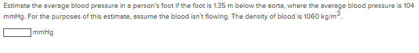 Estimate the average blood pressure in a person's foot if the foot is 1.35 m below the aorta, where the average blood pressure is 104
mmHg. For the purposes of this estimate, assume the blood isn't flowing. The density of blood is 1060 kg/m³.
]mmHg
