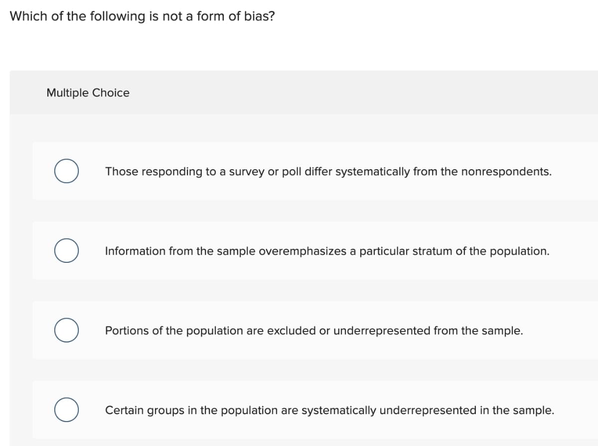 Which of the following is not a form of bias?
Multiple Choice
Those responding to a survey or poll differ systematically from the nonrespondents.
Information from the sample overemphasizes a particular stratum of the population.
Portions of the population are excluded or underrepresented from the sample.
Certain groups in the population are systematically underrepresented in the sample.
