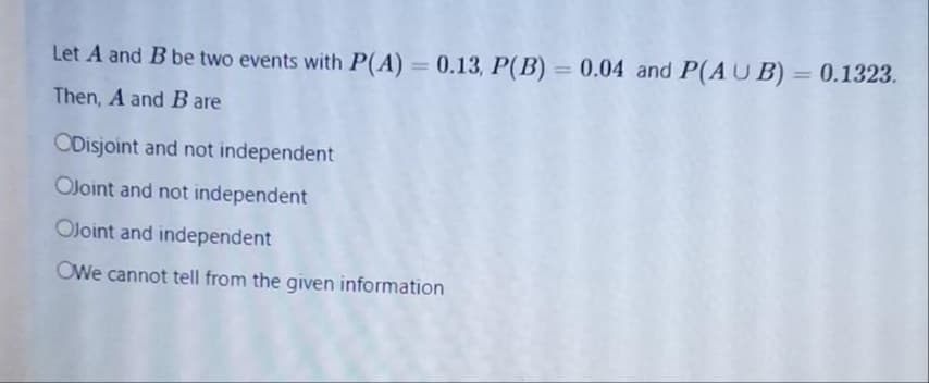 Let A and B be two events with P(A) = 0.13, P(B) = 0.04 and P(AUB) = 0.1323.
%3D
%3D
Then, A and B
are
ODisjoint and not independent
OJoint and not independent
OJoint and independent
OWe cannot tell from the given information
