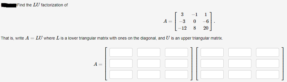 Find the LU factorization of
3
-1
1
A =
-3
-6
-12
20
That is, write A= LU where L is a lower triangular matrix with ones on the diagonal, and U is an upper triangular matrix.
A
