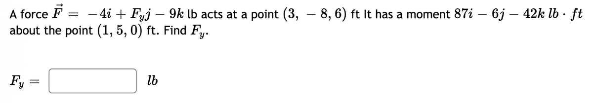 A force F = – 4i + Fyj – 9k lb acts at a point (3,
about the point (1, 5, 0) ft. Find Fy.
– 8, 6) ft It has a moment 87i – 6j – 42k lb · ft
|
Fy
lb
