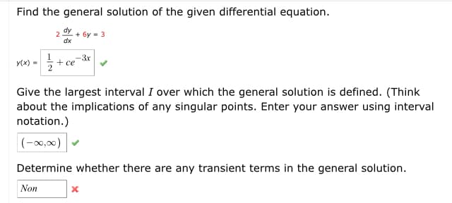 Find the general solution of the given differential equation.
dy
+ 6y - 3
dx
1
+ ce
2
-3x
y(x) =
Give the largest interval I over which the general solution is defined. (Think
about the implications of any singular points. Enter your answer using interval
notation.)
|(-x0,00)
Determine whether there are any transient terms in the general solution.
Non
