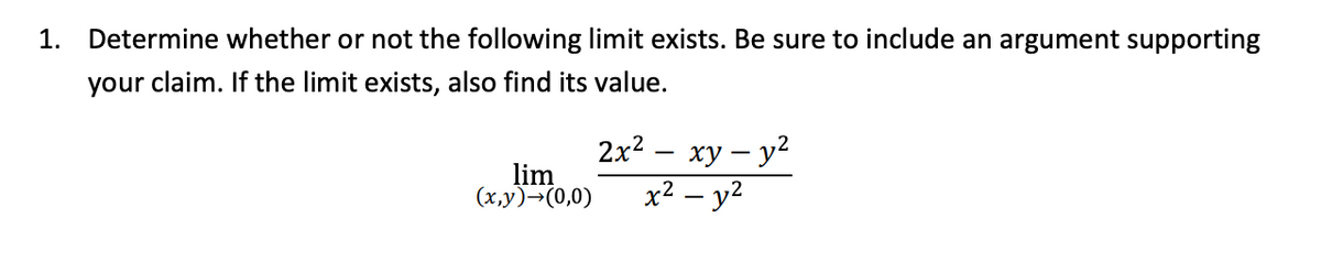 1. Determine whether or not the following limit exists. Be sure to include an argument supporting
your claim. If the limit exists, also find its value.
2x2 — ху — у?
lim
x² – y2
(х,у)-(0,0)
