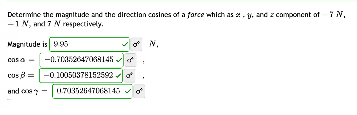 Determine the magnitude and the direction cosines of a force which as x , y, and z component of – 7 N,
-1 N, and 7 N respectively.
Magnitude is 9.95
N,
COs a =
-0.70352647068145
cos 3
-0.10050378152592
and cos y =
0.70352647068145
