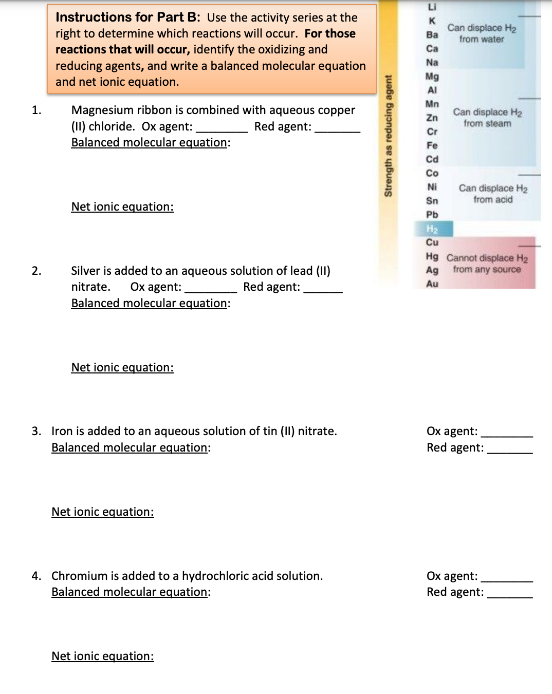 Li
Instructions for Part B: Use the activity series at the
right to determine which reactions will occur. For those
reactions that will occur, identify the oxidizing and
reducing agents, and write a balanced molecular equation
and net ionic equation.
K
Can displace H2
Ba
from water
Ca
Na
Mg
AI
Mn
Magnesium ribbon is combined with aqueous copper
(II) chloride. Ox agent:
Balanced molecular equation:
1.
Can displace H2
Zn
Red agent:
from steam
Cr
Fe
Cd
Co
Can displace H2
from acid
Ni
Sn
Net ionic equation:
Pb
H2
Cu
Hg Cannot displace H2
Ag from any source
Silver is added to an aqueous solution of lead (II)
Red agent:
2.
Ox agent:
Balanced molecular equation:
nitrate.
Au
Net ionic equation:
3. Iron is added to an aqueous solution of tin (II) nitrate.
Balanced molecular equation:
Ох agent:
Red agent:
Net ionic equation:
4. Chromium is added to a hydrochloric acid solution.
Balanced molecular equation:
Ox agent:
Red agent:
Net ionic equation:
Strength as reducing agent
