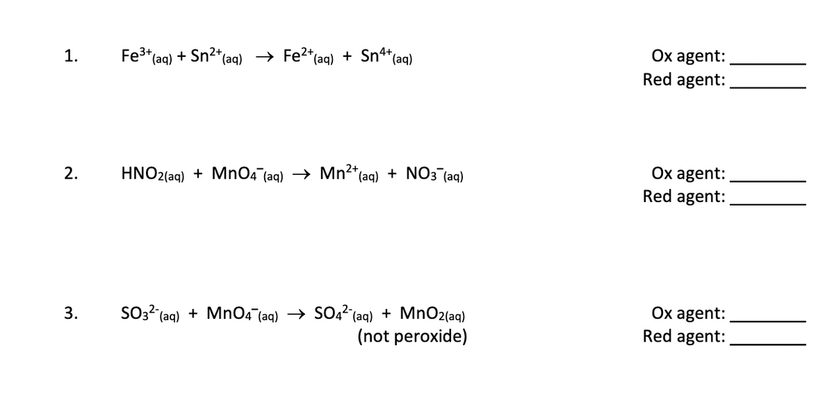 Ox agent:
1.
Fe3* (aq) + Sn2*(aq) → Fe2*(aq) + Sn*(aq)
Red agent:
Ox agent:
Red agent:
2.
HNO2(aq) + MnO4 (aq) → Mn²*(aq) + NO3 (aq)
SO3? (aq) + MnO4 (aq) → SO22 (aq) + MnO2(aq)
(not peroxide)
Ox agent:
Red agent:
3.
