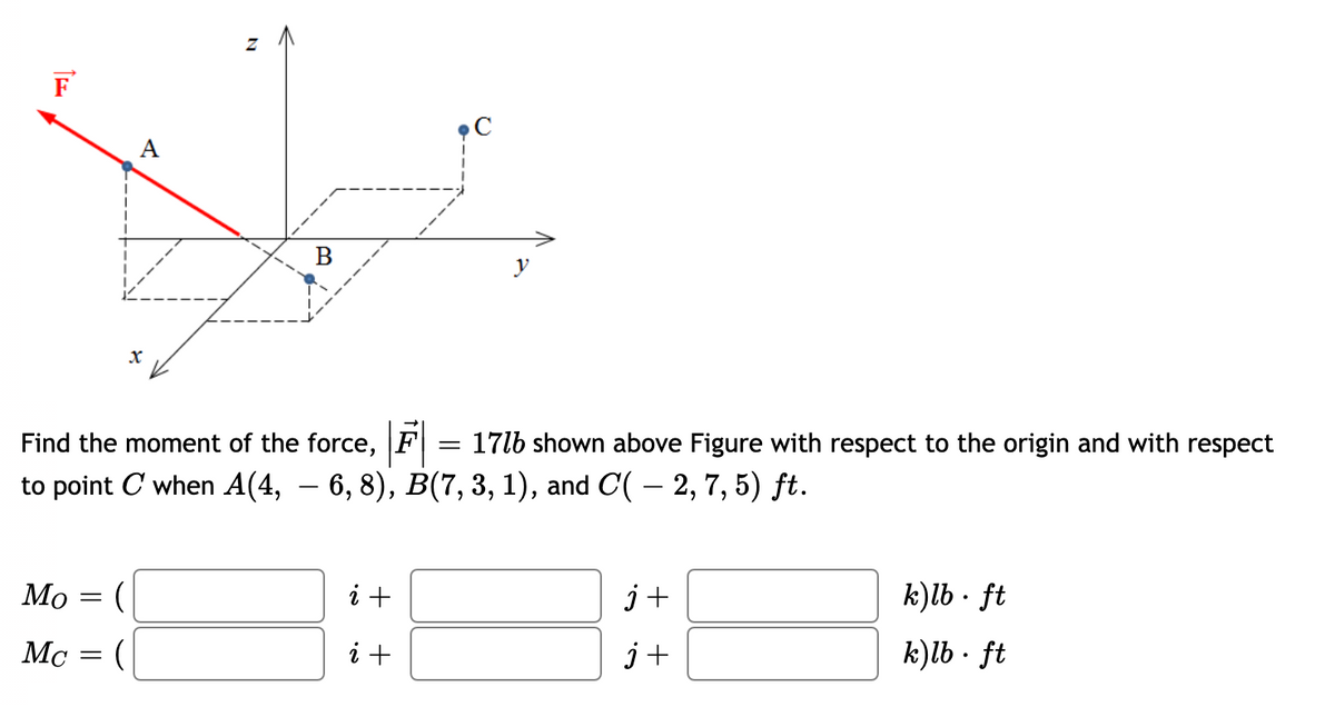 F
A
B
Find the moment of the force, F = 17lb shown above Figure with respect to the origin and with respect
to point C when A(4, – 6, 8), B(7, 3, 1), and C( – 2, 7, 5) ft.
Мо
i +
j+
k)lb · ft
Mc
i +
j +
k)lb · ft
