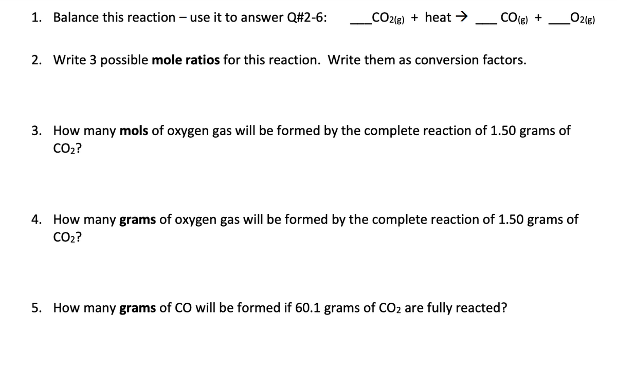 1. Balance this reaction – use it to answer Q#2-6:
C2{e) + heat →
CO(g)
O2(g)
+
2. Write 3 possible mole ratios for this reaction. Write them as conversion factors.
3. How many mols of oxygen gas will be formed by the complete reaction of 1.50 grams of
CO2?
4. How many grams of oxygen gas will be formed by the complete reaction of 1.50 grams of
CO2?
5. How many grams of CO will be formed if 60.1 grams of CO2 are fully reacted?
