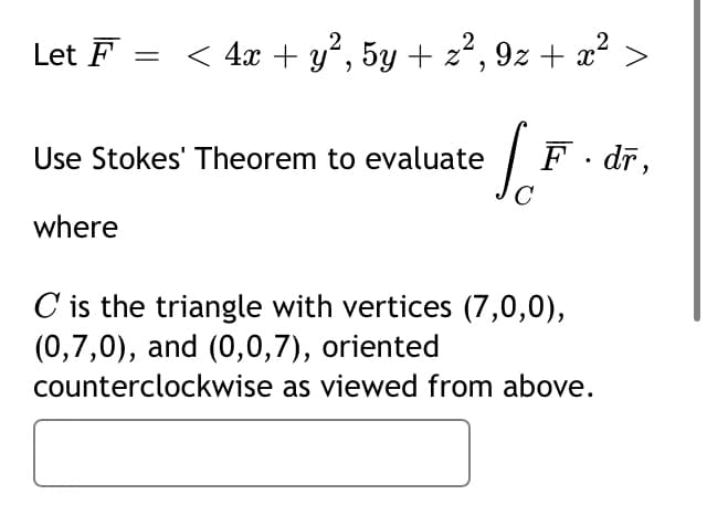 Let F = < 4x + y², 5y + z², 9z + x°
So
Use Stokes' Theorem to evaluate
F. dr,
where
C is the triangle with vertices (7,0,0),
(0,7,0), and (0,0,7), oriented
counterclockwise as viewed from above.
