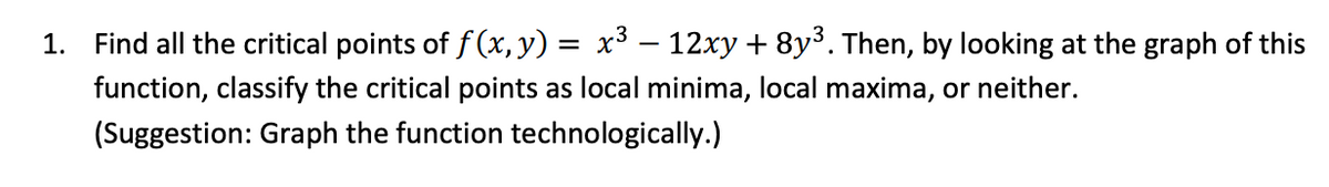 1. Find all the critical points of f (x,y)
x³ – 12xy + 8y³. Then, by looking at the graph of this
function, classify the critical points as local minima, local maxima, or neither.
(Suggestion: Graph the function technologically.)
