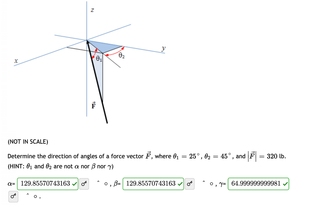 y
(NOT IN SCALE)
Determine the direction of angles of a force vector F, where 01 = 25°, 02 = 45°, and F = 320 lb.
(HINT: 01 and 02 are not a nor B nor y)
a= 129.85570743163
B= 129.85570743163
, Y= 64.999999999981
