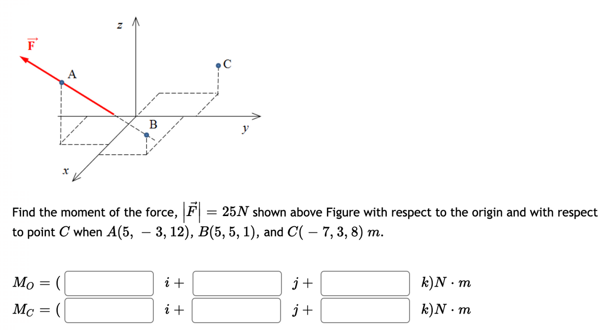 F
C
A
Find the moment of the force, F
25N shown above Figure with respect to the origin and with respect
to point C when A(5, — 3, 12), В(5, 5, 1), and C( —7, 3, 8) т.
-
Mo = (
i +
j+
k)N · m
Mc = (
i +
j+
k)N · m
