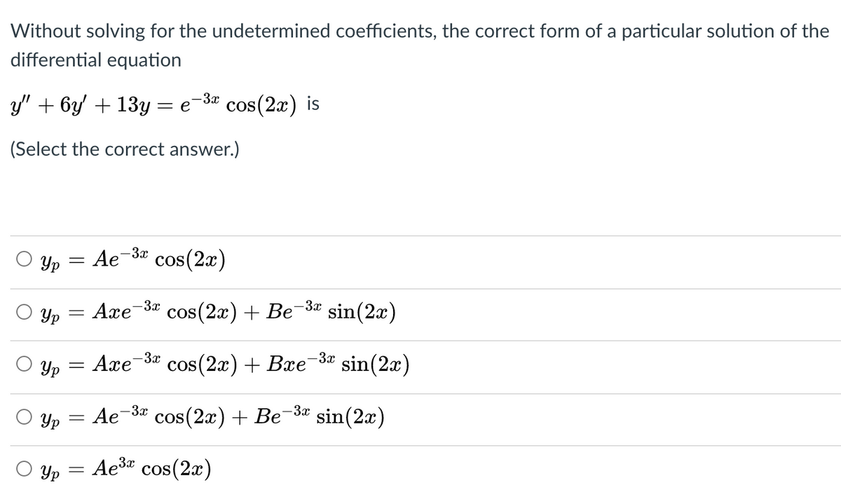 Without solving for the undetermined coefficients, the correct form of a particular solution of the
differential equation
y' + 6y + 13y = e
-3x
cos(2x) is
(Select the correct answer.)
Yp
Ae-3x
cos(2x)
-3x
cos(2x) + Be
-3x
Yp
Але
sin(2x)
Yp
Axe
-3x
cos(2a) + Baе За
sin(2x)
-3x
Yp
Ae
cos(2x) + Be-3* sin(2x)
Yp
Ae3" cos(2x)
COS
