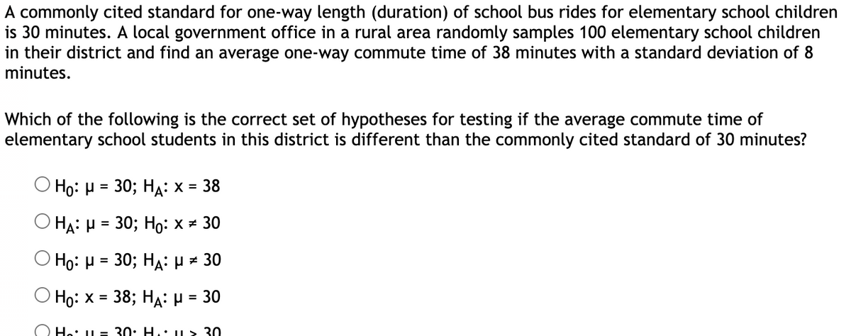 A commonly cited standard for one-way length (duration) of school bus rides for elementary school children
is 30 minutes. A local government office in a rural area randomly samples 100 elementary school children
in their district and find an average one-way commute time of 38 minutes with a standard deviation of 8
minutes.
Which of the following is the correct set of hypotheses for testing if the average commute time of
elementary school students in this district is different than the commonly cited standard of 30 minutes?
Ho: H = 30; HA: x = 38
O HẠ: H = 30; Họ: x = 30
O Ho: H = 30; HA: H = 30
O Ho: x = 38; HA: H = 30
%3D
%3D
He: L = 30: H.: u> 30
