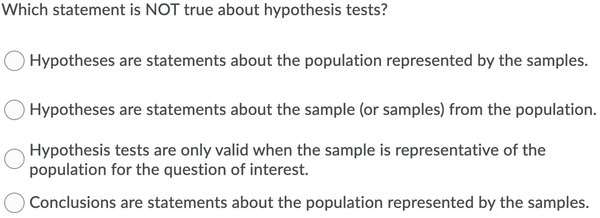 Which statement is NOT true about hypothesis tests?
Hypotheses are statements about the population represented by the samples.
Hypotheses are statements about the sample (or samples) from the population.
Hypothesis tests are only valid when the sample is representative of the
population for the question of interest.
Conclusions are statements about the population represented by the samples.
