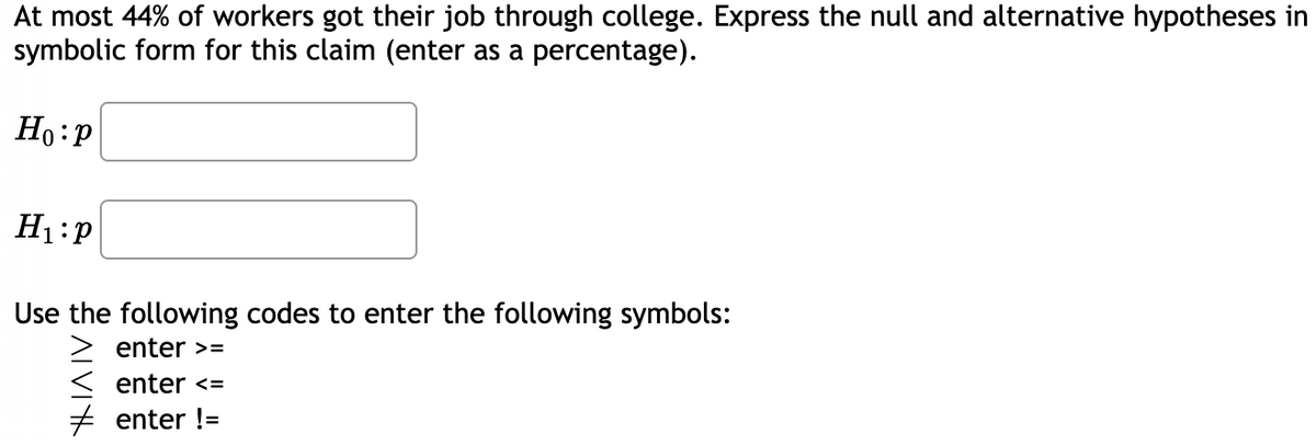 At most 44% of workers got their job through college. Express the null and alternative hypotheses in
symbolic form for this claim (enter as a percentage).
Ho:p
H1:P
Use the following codes to enter the following symbols:
> enter >=
enter <=
+ enter !=
