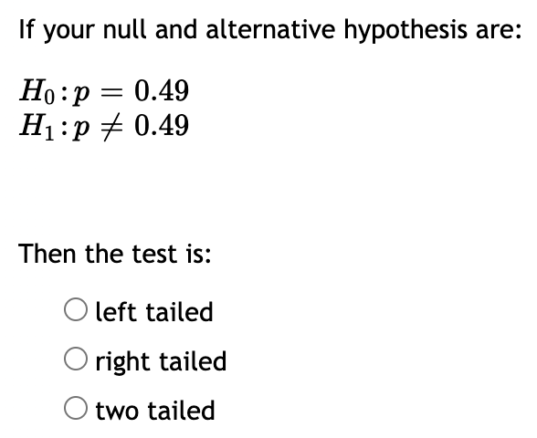 If your null and alternative hypothesis are:
Ho:p = 0.49
H1:p + 0.49
Then the test is:
O left tailed
right tailed
two tailed
