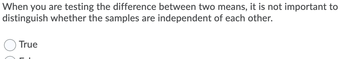 When you are testing the difference between two means, it is not important to
distinguish whether the samples are independent of each other.
True
