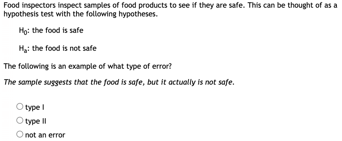 Food inspectors inspect samples of food products to see if they are safe. This can be thought of as a
hypothesis test with the following hypotheses.
Ho: the food is safe
Ha: the food is not safe
The following is an example of what type of error?
The sample suggests that the food is safe, but it actually is not safe.
type I
type II
O not an error
