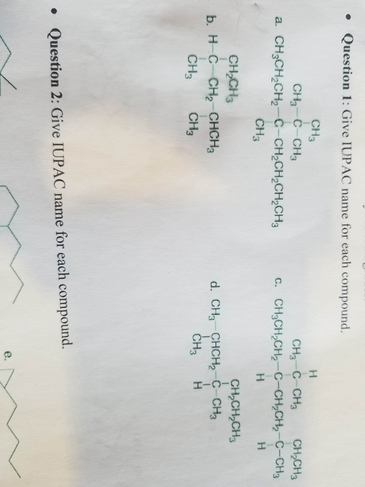 • Question 1: Give IUPAC name for each compound.
CH3
CH3-C-CH3
a. CH3CH₂CH₂-C-CH₂CH₂CH₂CH3
CH3
CH₂CH3
b. H-C-CH₂-CHCH₂
CH33
CH3
H
CH₂-C-CH₂ CH₂CH3
C. CH₂CH₂CH₂-C-CH₂CH₂-C-CH3
H
d. CH3 CHCH₂-C-CH3
H
I
CH3
• Question 2: Give IUPAC name for each compound.
H
CH₂CH₂CH3
રકમ જમ