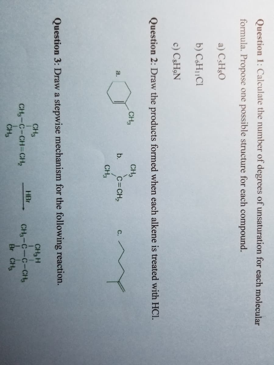 Question 1: Calculate the number of degrees of unsaturation for each molecular
formula. Propose one possible structure for each compound.
a) C5H8O
b) C6H₁1C1
c) C&H,N
Question 2: Draw the products formed when each alkene is treated with HCl.
a.
CH₂
CH3
b. C=CH₂
CH₂
Question 3: Draw a stepwise mechanism for the following reaction.
CH₂ H
1
CH₂-C-C-CH₂
1
Br CH₂
CH3
CH₂-C-CH=CH₂
CH3
C.
HBr