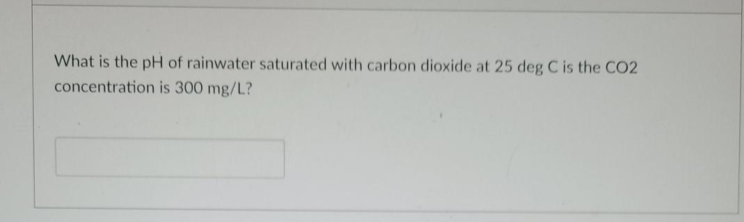 What is the pH of rainwater saturated with carbon dioxide at 25 deg C is the CO2
concentration is 300 mg/L?
