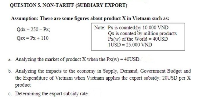 QUESTION 5. NON-TARIFF (SUBDIARY EXPORT)
Assumption: There are some figures about product X in Vietnam such as:
Note: Px is countedby 10.000 VND
Qx is counted oy million products
Px(w) of the World 40USD
1USD = 25.000 VND
Qdx = 250 – Px;
Qsx = Px + 110
a. Analyzing the market of product X when the Px(w) 40USD.
b. Analyzing the impacts to the economy in Supply, Demand, Government Budget and
the Expenditure of Vietnam when Vietnam applies the export subsidy: 20USD per X
product
c. Determining the export subsidy rate.
