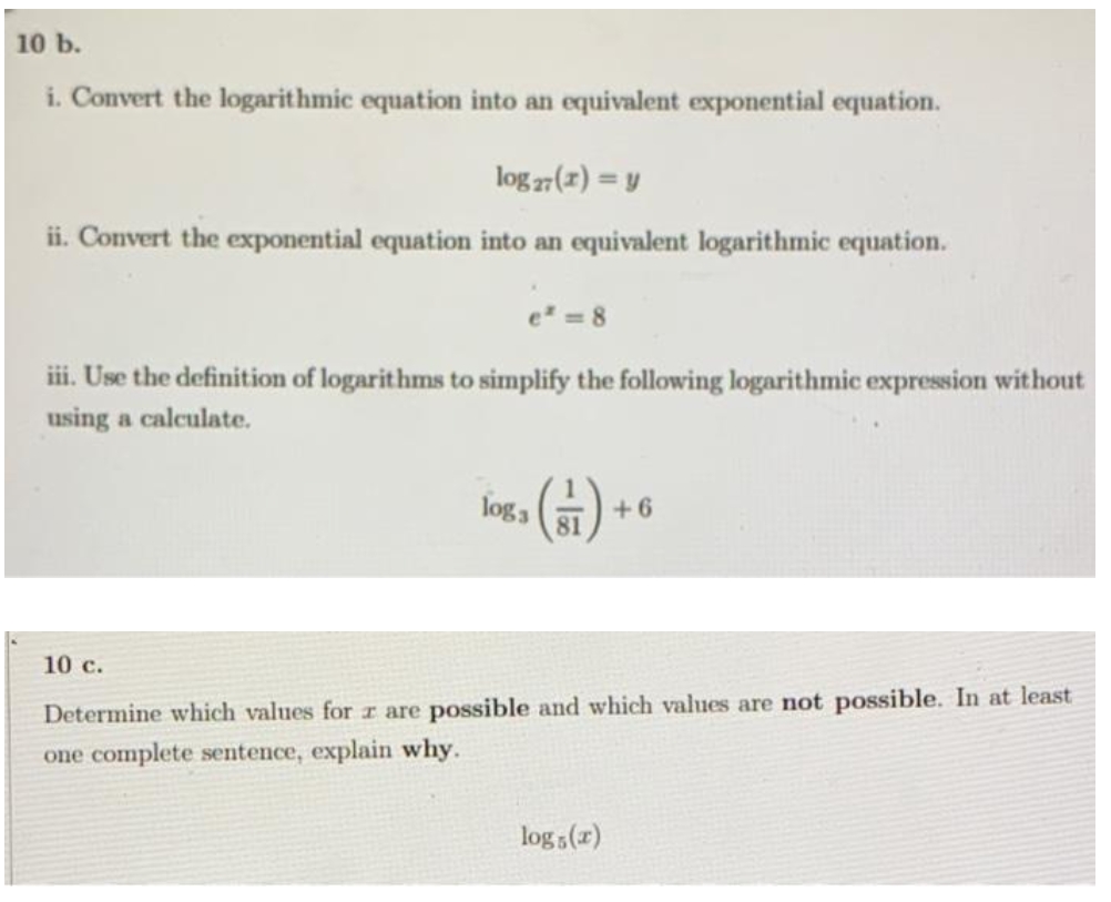 10 b.
i. Convert the logarithmic equation into an equivalent exponential equation.
log 27(1) = y
ii. Convert the exponential equation into an equivalent logarithmic equation.
e =8
iii. Use the definition of logarithms to simplify the following logarithmic expression without
using a calculate.
(금)-
joga
+6
81
10 c.
Determine which values for z are possible and which values are not possible. In at least
one complete sentence, explain why.
log (x)
