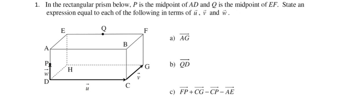 1. In the rectangular prism below, P is the midpoint of AD and Q is the midpoint of EF. State an
expression equal to each of the following in terms of ū , v and w.
E
F
а) AG
В
A
P
b) QD
G
H
D
с) FP+CG -СР-АЕ
