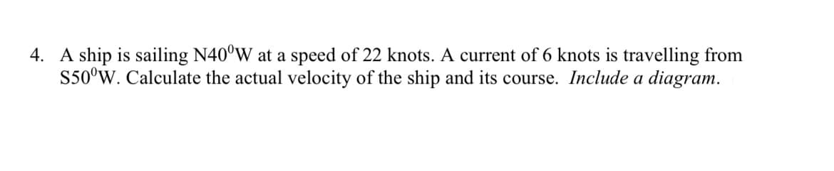 4. A ship is sailing N40°W at a speed of 22 knots. A current of 6 knots is travelling from
S50°W. Calculate the actual velocity of the ship and its course. Include a diagram.

